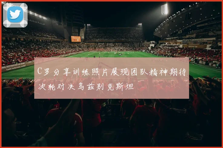 C罗分享训练照片展现团队精神期待次轮对决乌兹别克斯坦