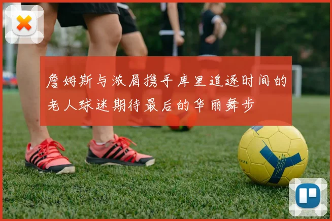 詹姆斯与浓眉携手库里追逐时间的老人球迷期待最后的华丽舞步