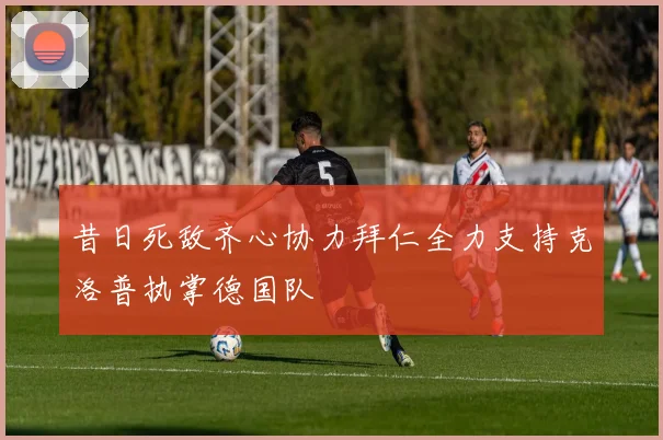 昔日死敌齐心协力拜仁全力支持克洛普执掌德国队