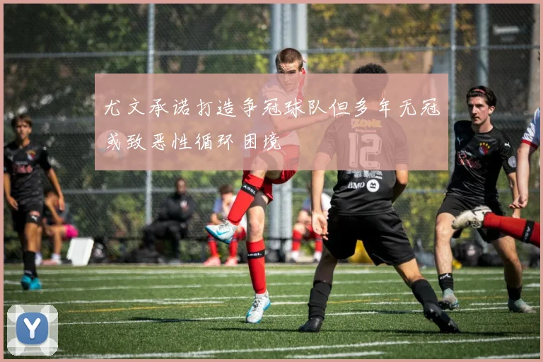 尤文承诺打造争冠球队但多年无冠或致恶性循环困境