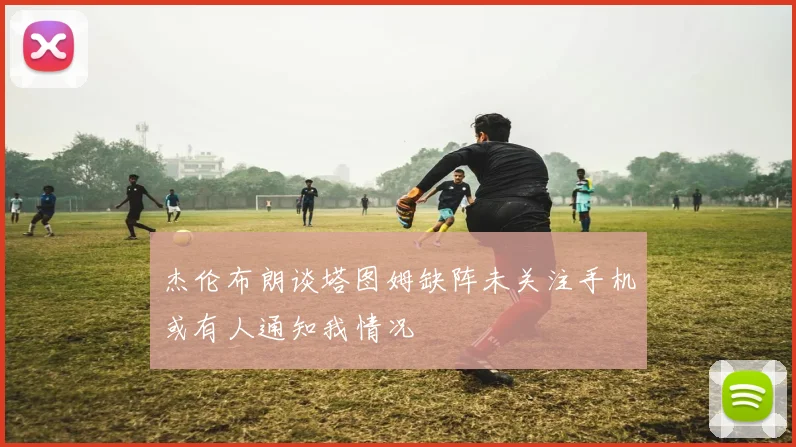 杰伦布朗谈塔图姆缺阵未关注手机或有人通知我情况