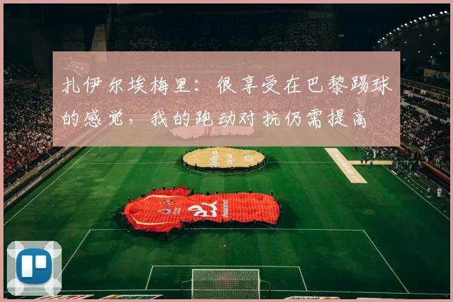 扎伊尔埃梅里：很享受在巴黎踢球的感觉，我的跑动对抗仍需提高