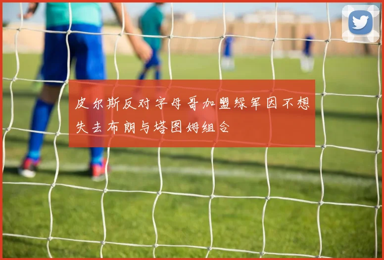 皮尔斯反对字母哥加盟绿军因不想失去布朗与塔图姆组合