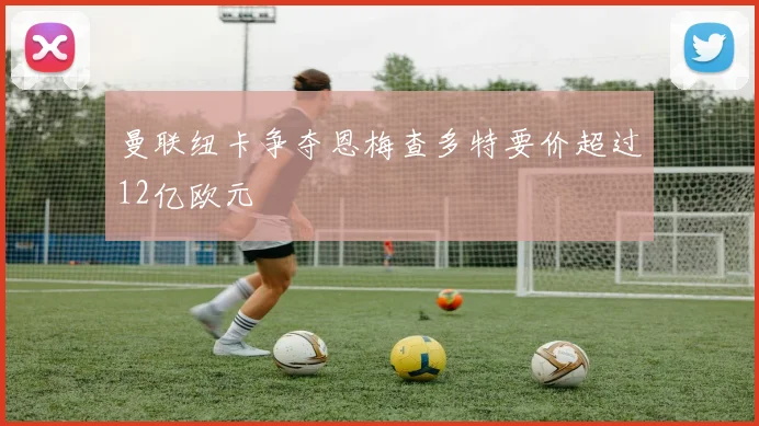 曼联纽卡争夺恩梅查多特要价超过12亿欧元