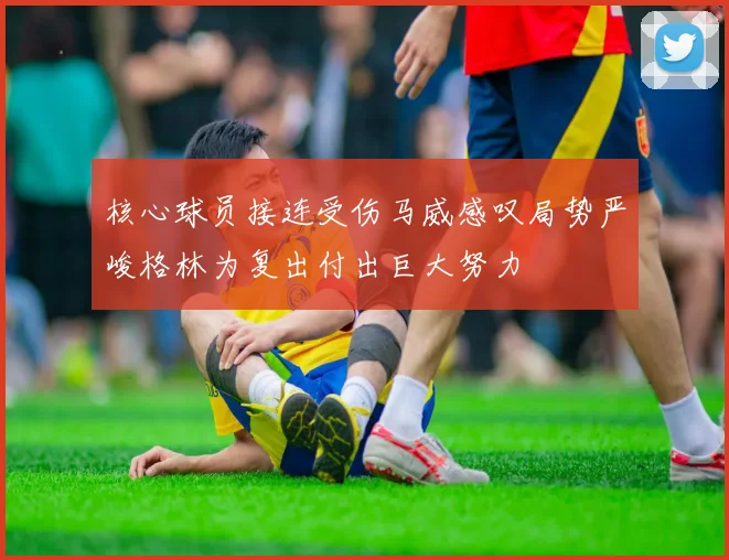 核心球员接连受伤马威感叹局势严峻格林为复出付出巨大努力