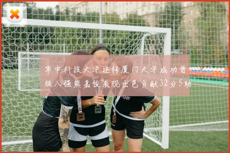 华中科技大学逆转厦门大学成功晋级八强熊嘉俊表现出色贡献32分5助攻5抢断