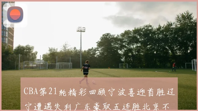 CBA第21轮精彩回顾宁波喜迎首胜辽宁遭遇失利广东豪取五连胜北京不敌天津江苏力克新疆
