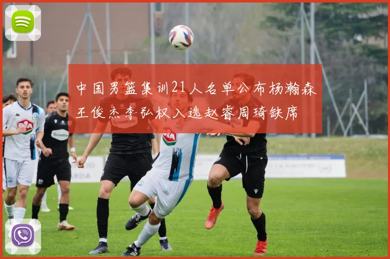 中国男篮集训21人名单公布杨瀚森王俊杰李弘权入选赵睿周琦缺席