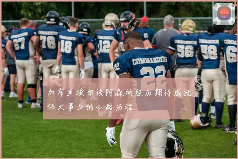 加布里埃尔谈阿森纳经历期待成就伟大事业的心路历程