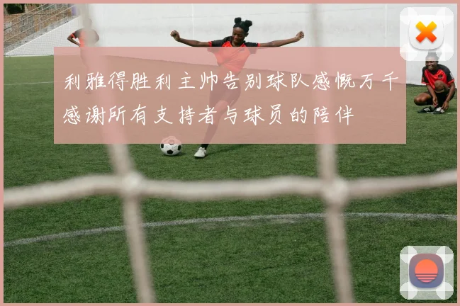 利雅得胜利主帅告别球队感慨万千感谢所有支持者与球员的陪伴