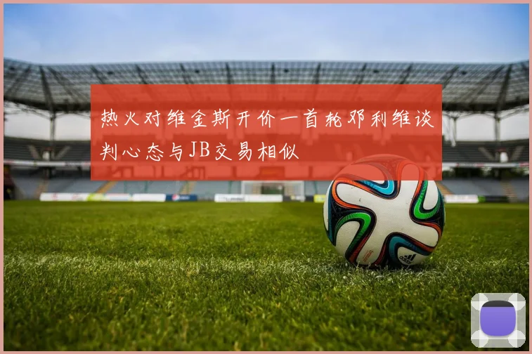热火对维金斯开价一首轮邓利维谈判心态与JB交易相似