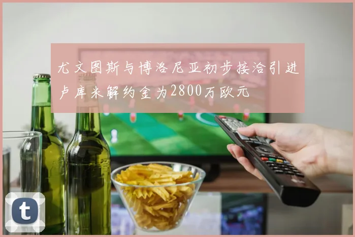 尤文图斯与博洛尼亚初步接洽引进卢库米解约金为2800万欧元