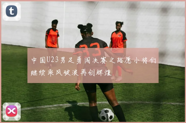中国U23男足勇闯决赛之路愿小将们继续乘风破浪再创辉煌