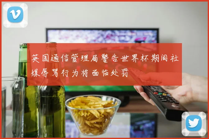 英国通信管理局警告世界杯期间社媒辱骂行为将面临处罚