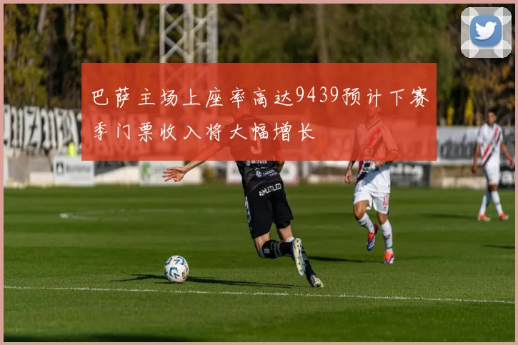 巴萨主场上座率高达9439预计下赛季门票收入将大幅增长