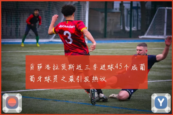 贡萨洛拉莫斯近三季进球45个成葡萄牙球员之最引发热议