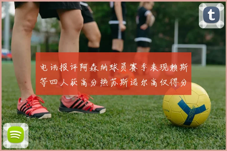 电讯报评阿森纳球员赛季表现赖斯等四人获高分热苏斯诺尔高仅得分