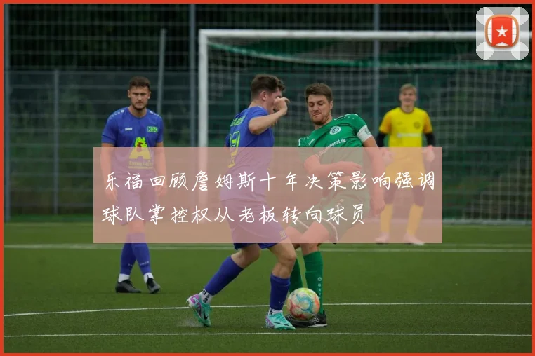 乐福回顾詹姆斯十年决策影响强调球队掌控权从老板转向球员