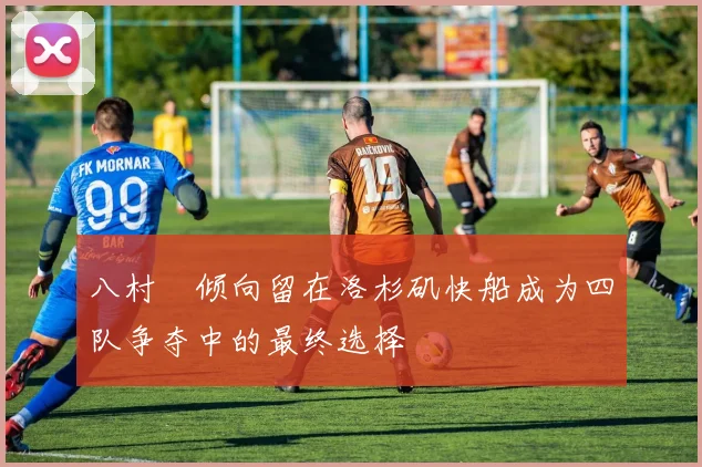 八村塁倾向留在洛杉矶快船成为四队争夺中的最终选择