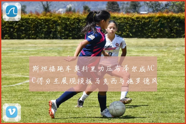 斯坦福跑车奥科里力压布泽尔成ACC得分王展现模板马克西与施罗德风采