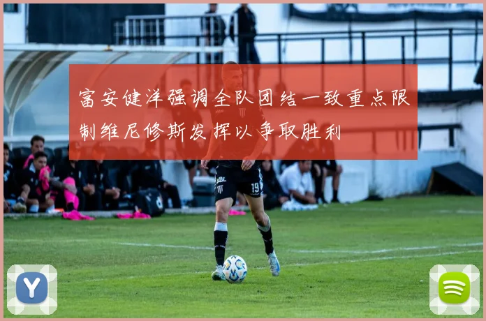 富安健洋强调全队团结一致重点限制维尼修斯发挥以争取胜利