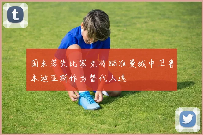 国米若失比塞克将瞄准曼城中卫鲁本迪亚斯作为替代人选