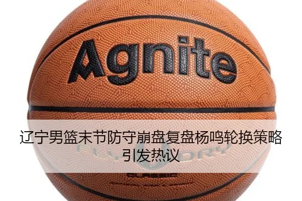 辽宁男篮末节防守崩盘复盘杨鸣轮换策略引发热议